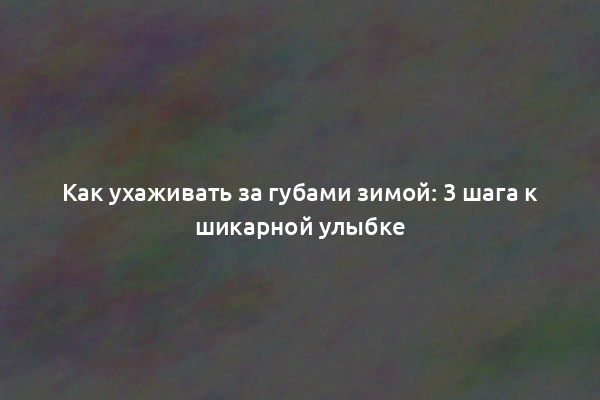 Как ухаживать за губами зимой: 3 шага к шикарной улыбке