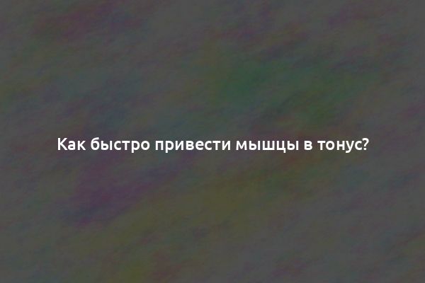 Как быстро привести мышцы в тонус?