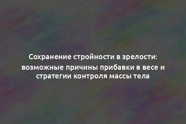 Сохранение стройности в зрелости: возможные причины прибавки в весе и стратегии контроля массы тела