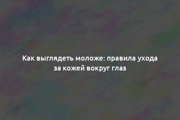 Как выглядеть моложе: правила ухода за кожей вокруг глаз