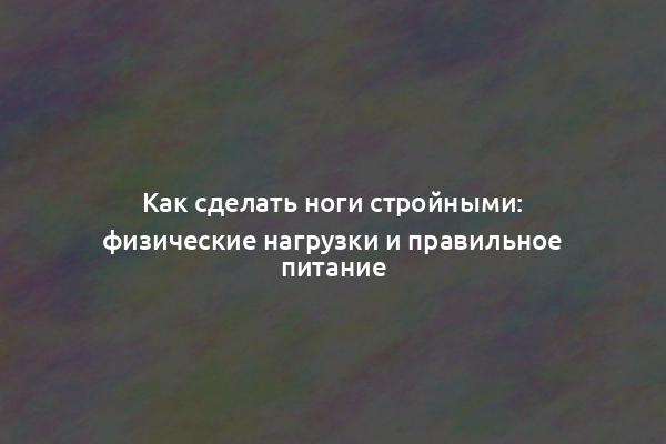 Как сделать ноги стройными: физические нагрузки и правильное питание