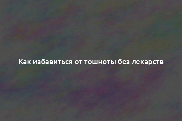 Как избавиться от тошноты без лекарств