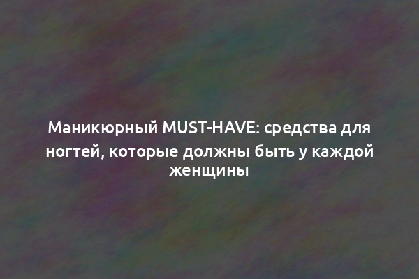 Маникюрный must-have: средства для ногтей, которые должны быть у каждой женщины