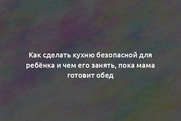 Как сделать кухню безопасной для ребёнка и чем его занять, пока мама готовит обед