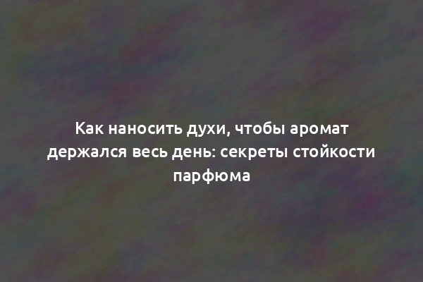 Как наносить духи, чтобы аромат держался весь день: секреты стойкости парфюма