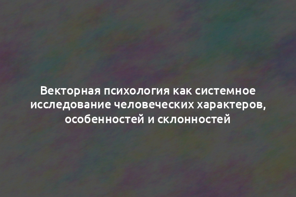 Векторная психология как системное исследование человеческих характеров, особенностей и склонностей