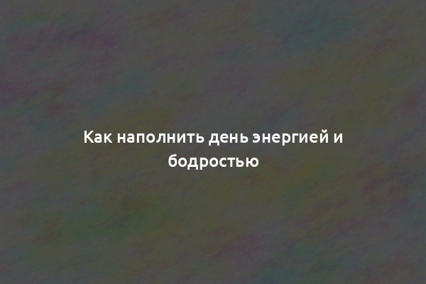 Как наполнить день энергией и бодростью