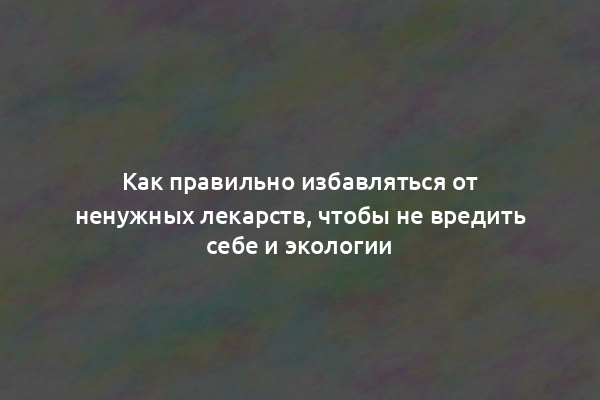 Как правильно избавляться от ненужных лекарств, чтобы не вредить себе и экологии