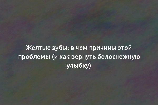 Желтые зубы: в чем причины этой проблемы (и как вернуть белоснежную улыбку)