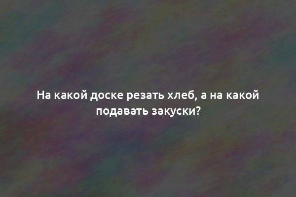 На какой доске резать хлеб, а на какой подавать закуски?