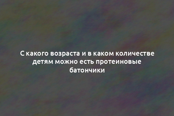 С какого возраста и в каком количестве детям можно есть протеиновые батончики