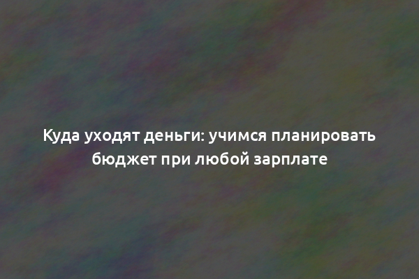 Куда уходят деньги: учимся планировать бюджет при любой зарплате