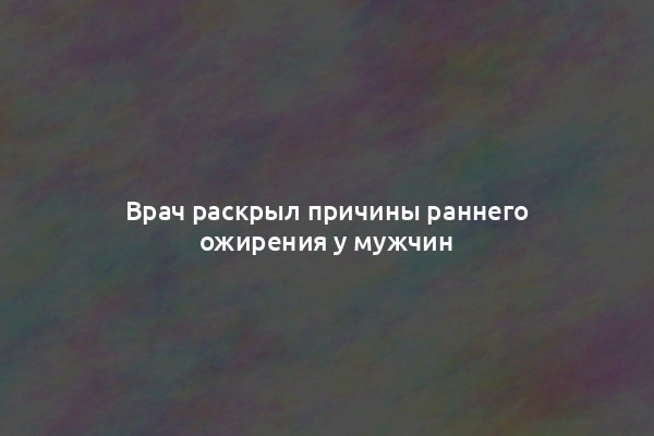 Врач раскрыл причины раннего ожирения у мужчин