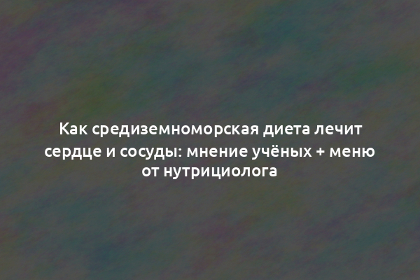 Как средиземноморская диета лечит сердце и сосуды: мнение учёных + меню от нутрициолога