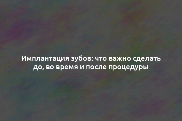 Имплантация зубов: что важно сделать до, во время и после процедуры