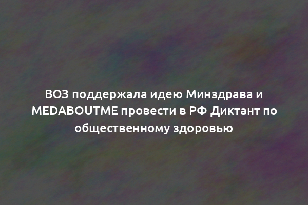 ВОЗ поддержала идею Минздрава и MedAboutMe провести в РФ Диктант по общественному здоровью