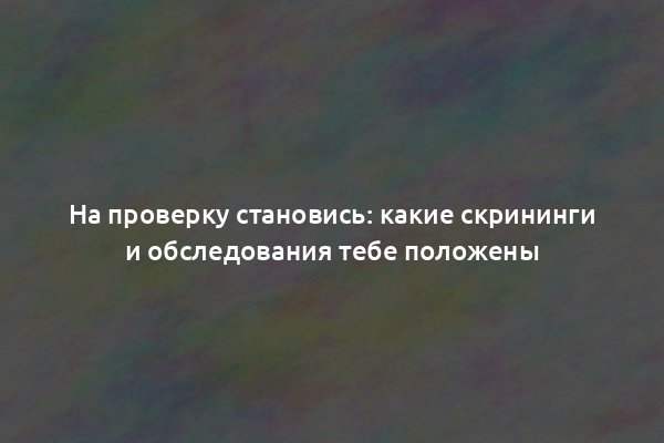 На проверку становись: какие скрининги и обследования тебе положены