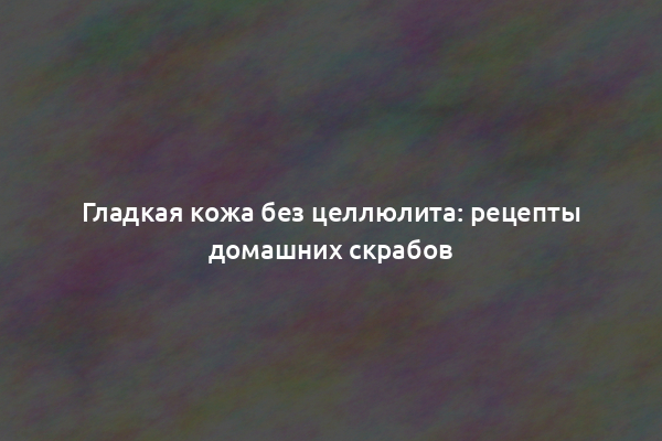 Гладкая кожа без целлюлита: рецепты домашних скрабов