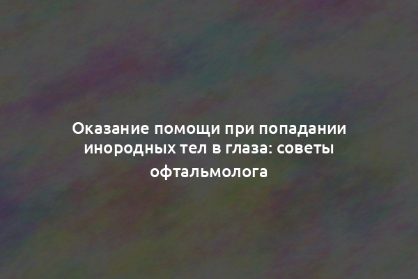 Оказание помощи при попадании инородных тел в глаза: советы офтальмолога