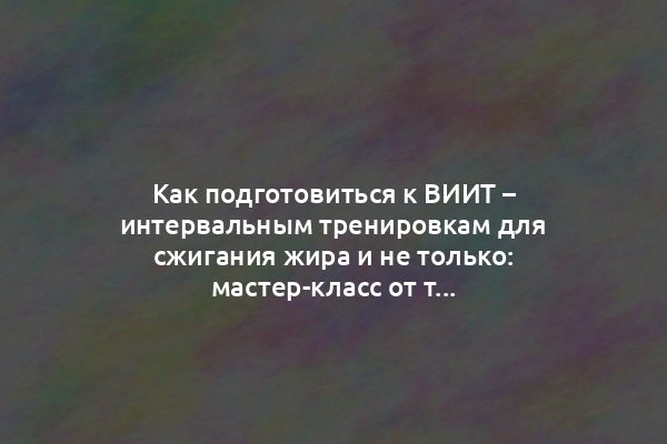 Как подготовиться к ВИИТ – интервальным тренировкам для сжигания жира и не только: мастер-класс от тренера-нутрициолога