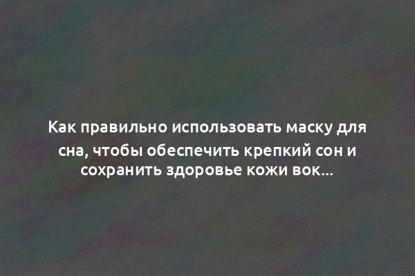 Как правильно использовать маску для сна, чтобы обеспечить крепкий сон и сохранить здоровье кожи вокруг глаз