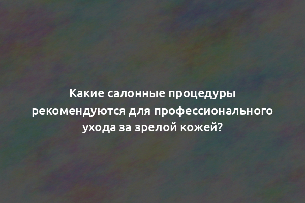 Какие салонные процедуры рекомендуются для профессионального ухода за зрелой кожей?