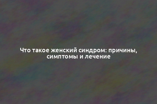 Что такое женский синдром: причины, симптомы и лечение