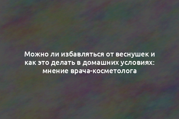 Можно ли избавляться от веснушек и как это делать в домашних условиях: мнение врача-косметолога