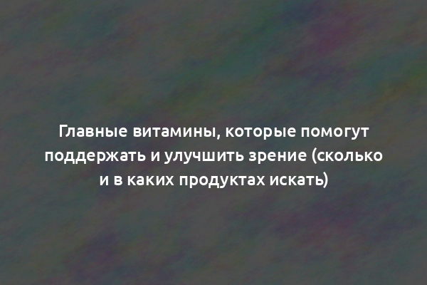 Главные витамины, которые помогут поддержать и улучшить зрение (сколько и в каких продуктах искать)