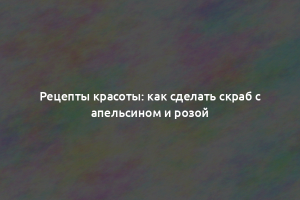 Рецепты красоты: как сделать скраб с апельсином и розой