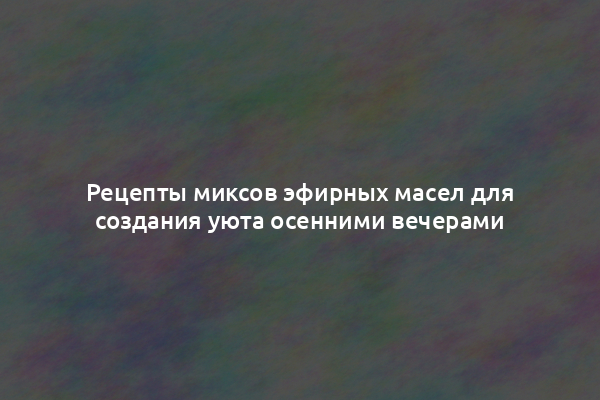 Рецепты миксов эфирных масел для создания уюта осенними вечерами