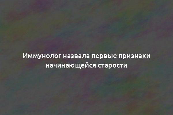 Иммунолог назвала первые признаки начинающейся старости