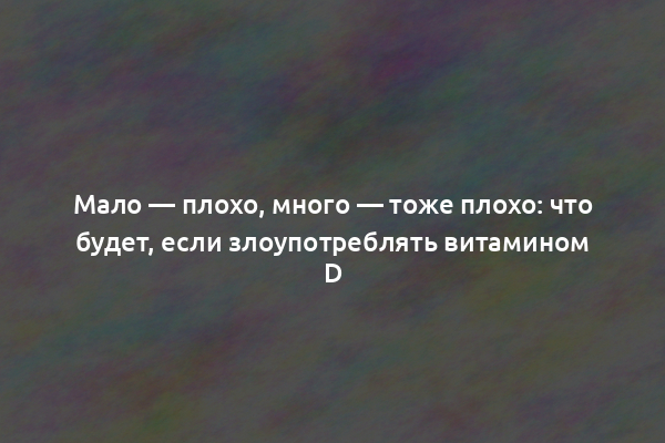 Мало — плохо, много — тоже плохо: что будет, если злоупотреблять витамином D