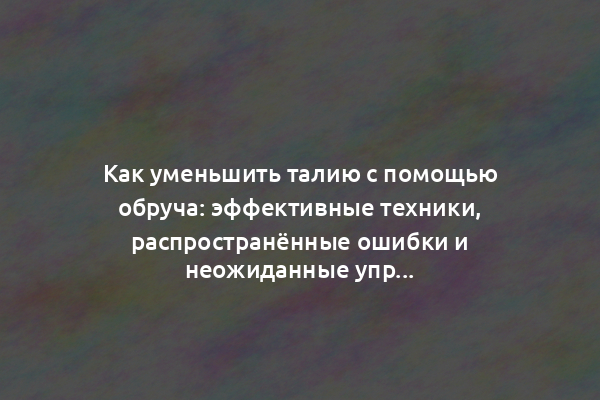 Как уменьшить талию с помощью обруча: эффективные техники, распространённые ошибки и неожиданные упражнения