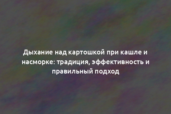 Дыхание над картошкой при кашле и насморке: традиция, эффективность и правильный подход