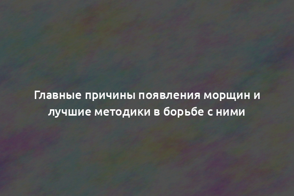 Главные причины появления морщин и лучшие методики в борьбе с ними