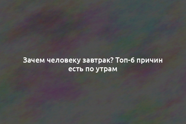 Зачем человеку завтрак? Топ-6 причин есть по утрам