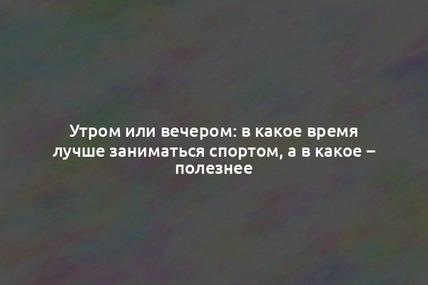 Утром или вечером: в какое время лучше заниматься спортом, а в какое – полезнее