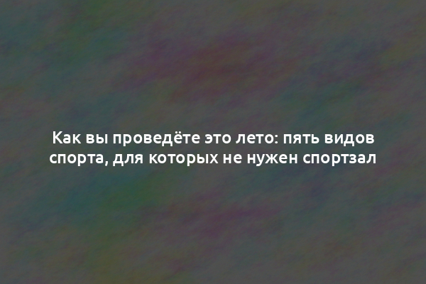 Как вы проведёте это лето: пять видов спорта, для которых не нужен спортзал