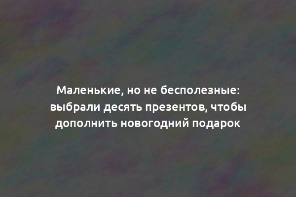 Маленькие, но не бесполезные: выбрали десять презентов, чтобы дополнить новогодний подарок