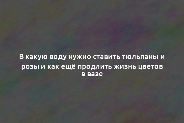 В какую воду нужно ставить тюльпаны и розы и как ещё продлить жизнь цветов в вазе