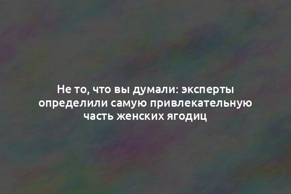 Не то, что вы думали: эксперты определили самую привлекательную часть женских ягодиц