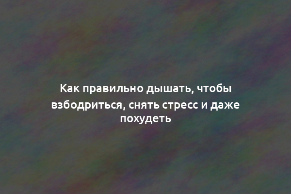 Как правильно дышать, чтобы взбодриться, снять стресс и даже похудеть