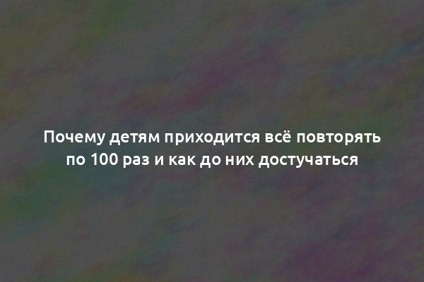 Почему детям приходится всё повторять по 100 раз и как до них достучаться