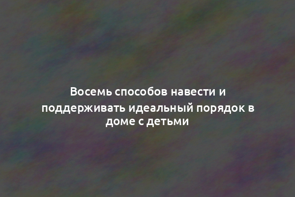 Восемь способов навести и поддерживать идеальный порядок в доме с детьми