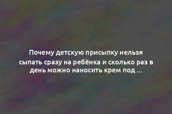 Почему детскую присыпку нельзя сыпать сразу на ребёнка и сколько раз в день можно наносить крем под подгузник