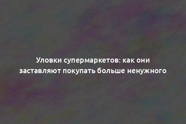 Уловки супермаркетов: как они заставляют покупать больше ненужного