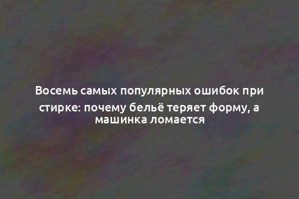 Восемь самых популярных ошибок при стирке: почему бельё теряет форму, а машинка ломается