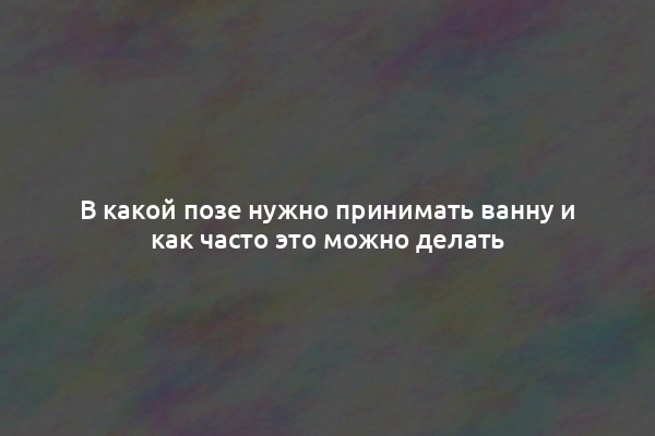 В какой позе нужно принимать ванну и как часто это можно делать