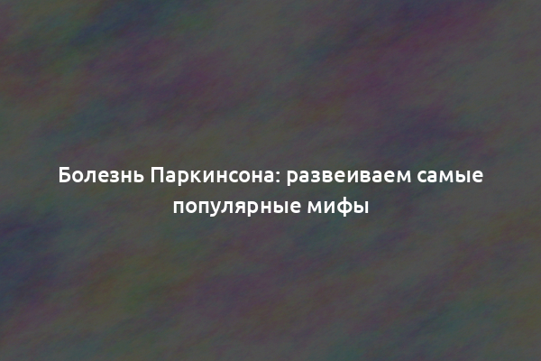 Болезнь Паркинсона: развеиваем самые популярные мифы